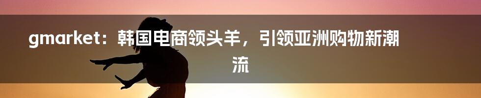 gmarket：韩国电商领头羊，引领亚洲购物新潮流