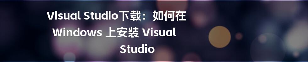 Visual Studio下载：如何在 Windows 上安装 Visual Studio