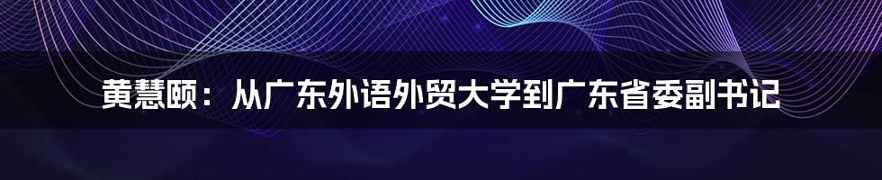 黄慧颐：从广东外语外贸大学到广东省委副书记