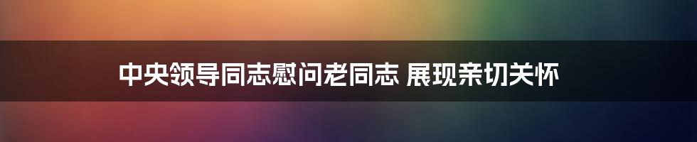 中央领导同志慰问老同志 展现亲切关怀