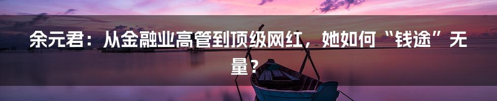 余元君：从金融业高管到顶级网红，她如何“钱途”无量？