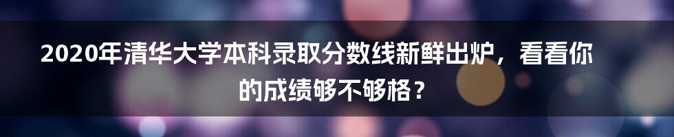 2020年清华大学本科录取分数线新鲜出炉，看看你的成绩够不够格？