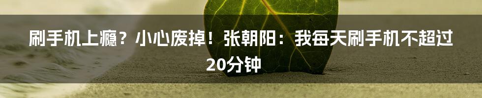 刷手机上瘾？小心废掉！张朝阳：我每天刷手机不超过20分钟