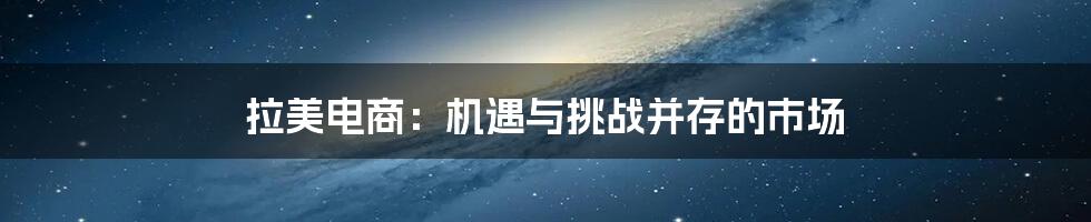 拉美电商：机遇与挑战并存的市场