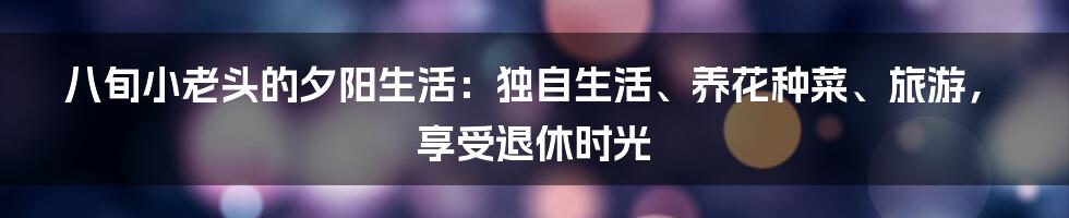 八旬小老头的夕阳生活：独自生活、养花种菜、旅游，享受退休时光