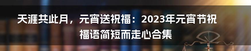 天涯共此月，元宵送祝福：2023年元宵节祝福语简短而走心合集