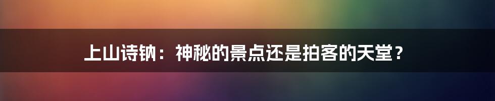 上山诗钠：神秘的景点还是拍客的天堂？