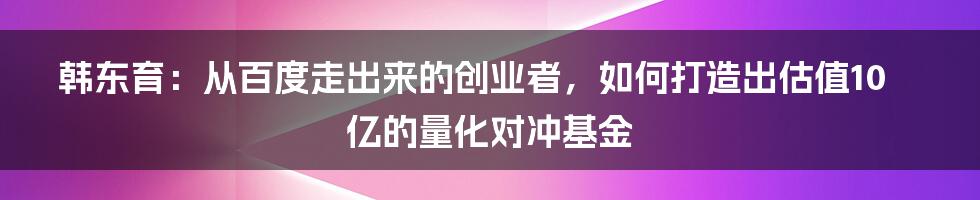 韩东育：从百度走出来的创业者，如何打造出估值10亿的量化对冲基金