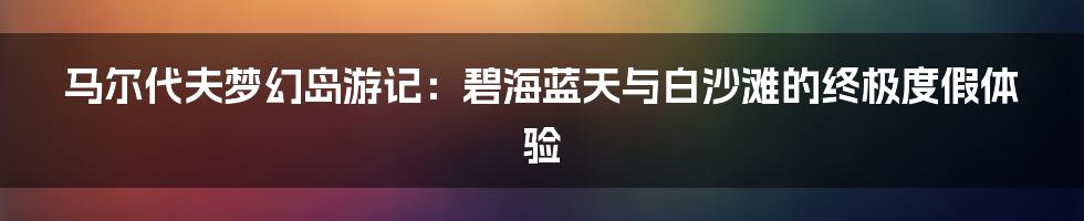 马尔代夫梦幻岛游记：碧海蓝天与白沙滩的终极度假体验