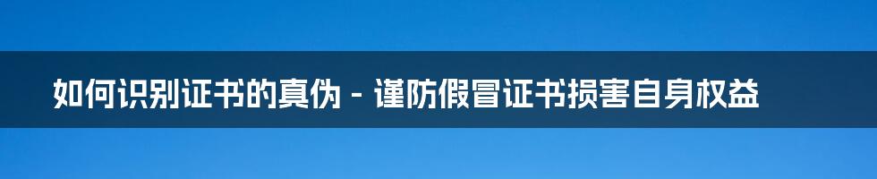 如何识别证书的真伪 - 谨防假冒证书损害自身权益