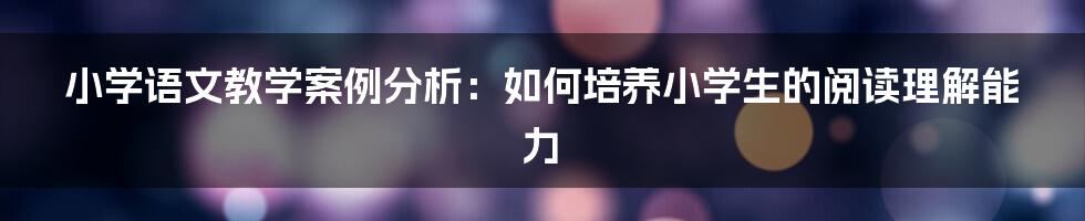 小学语文教学案例分析：如何培养小学生的阅读理解能力