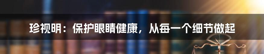 珍视明：保护眼睛健康，从每一个细节做起