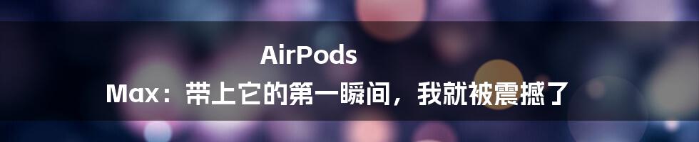 AirPods Max：带上它的第一瞬间，我就被震撼了