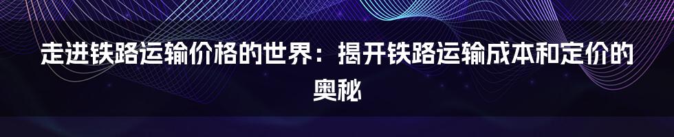 走进铁路运输价格的世界：揭开铁路运输成本和定价的奥秘