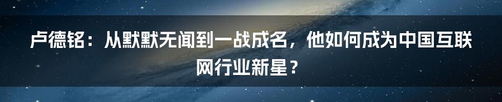 卢德铭：从默默无闻到一战成名，他如何成为中国互联网行业新星？