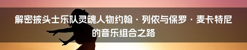 解密披头士乐队灵魂人物约翰·列侬与保罗·麦卡特尼的音乐组合之路