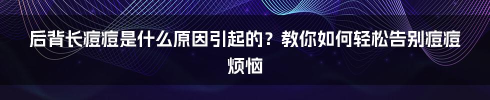 后背长痘痘是什么原因引起的？教你如何轻松告别痘痘烦恼