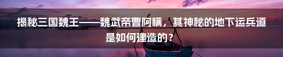 揭秘三国魏王——魏武帝曹阿瞒，其神秘的地下运兵道是如何建造的？