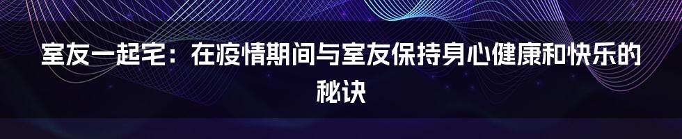 室友一起宅：在疫情期间与室友保持身心健康和快乐的秘诀