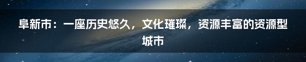 阜新市：一座历史悠久，文化璀璨，资源丰富的资源型城市