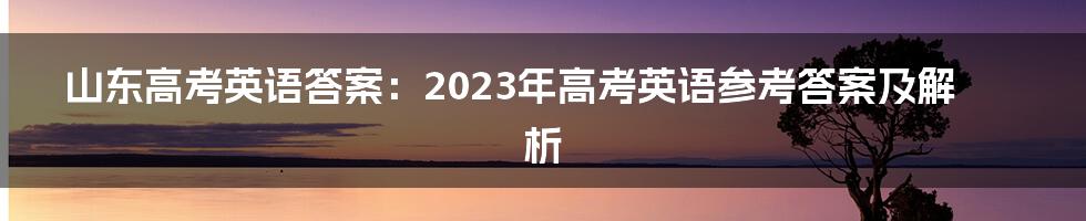 山东高考英语答案：2023年高考英语参考答案及解析