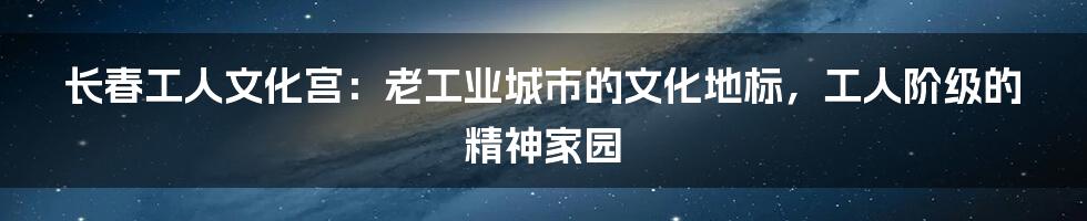 长春工人文化宫：老工业城市的文化地标，工人阶级的精神家园