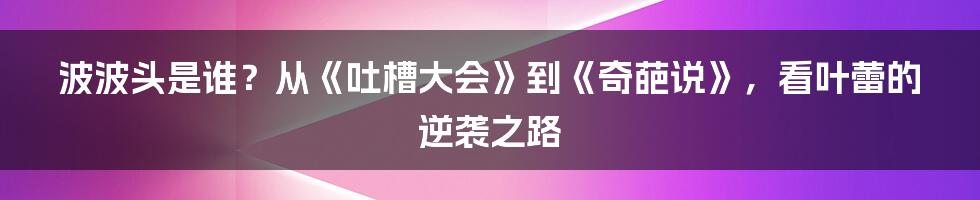 波波头是谁？从《吐槽大会》到《奇葩说》，看叶蕾的逆袭之路