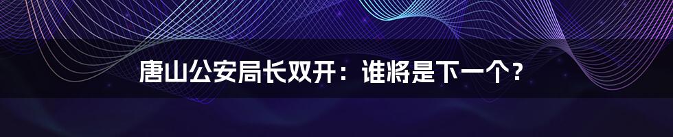 唐山公安局长双开：谁将是下一个？