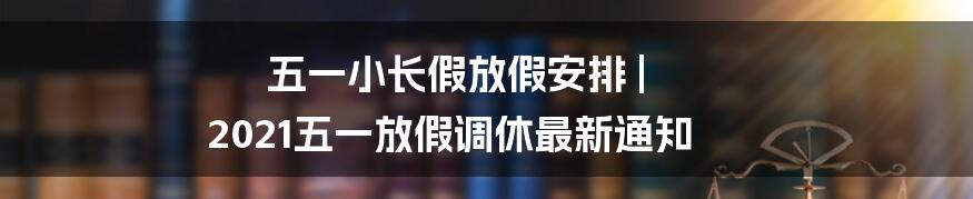 五一小长假放假安排 | 2021五一放假调休最新通知