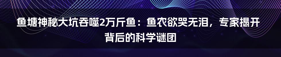 鱼塘神秘大坑吞噬2万斤鱼：鱼农欲哭无泪，专家揭开背后的科学谜团