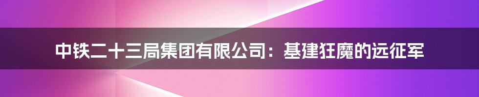 中铁二十三局集团有限公司：基建狂魔的远征军