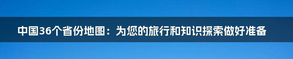 中国36个省份地图：为您的旅行和知识探索做好准备