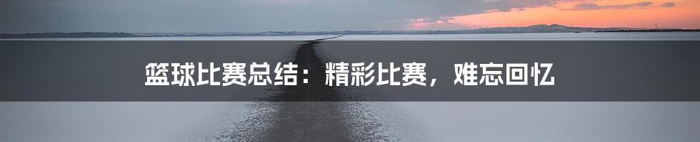 篮球比赛总结：精彩比赛，难忘回忆