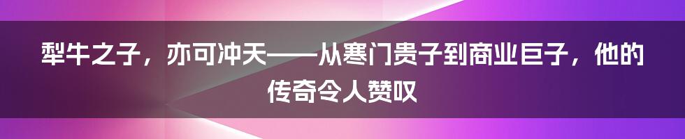 犁牛之子，亦可冲天——从寒门贵子到商业巨子，他的传奇令人赞叹