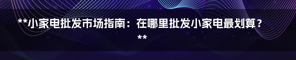 **小家电批发市场指南：在哪里批发小家电最划算？**