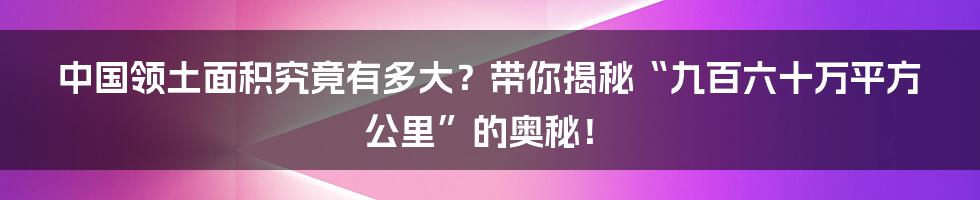 中国领土面积究竟有多大？带你揭秘“九百六十万平方公里”的奥秘！