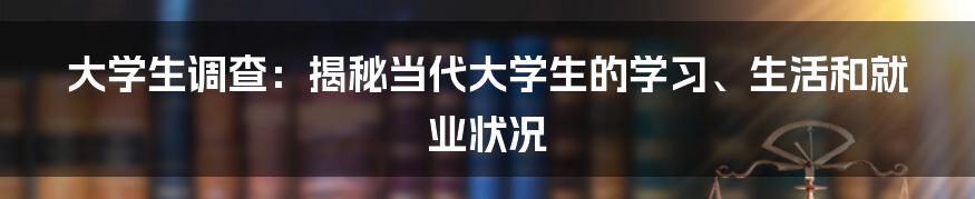 大学生调查：揭秘当代大学生的学习、生活和就业状况