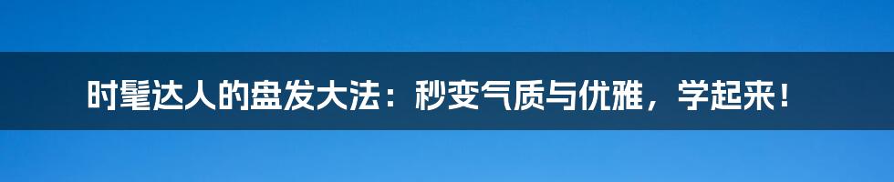 时髦达人的盘发大法：秒变气质与优雅，学起来！