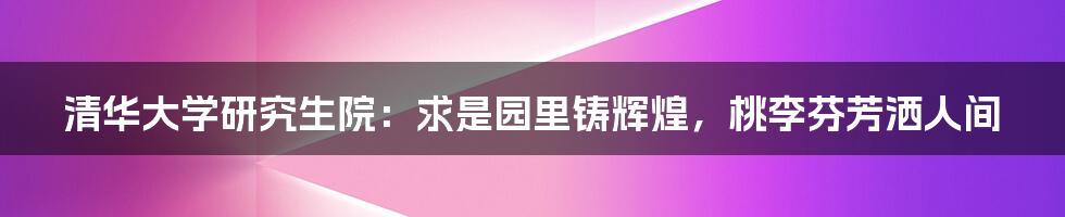 清华大学研究生院：求是园里铸辉煌，桃李芬芳洒人间