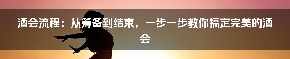 酒会流程：从筹备到结束，一步一步教你搞定完美的酒会