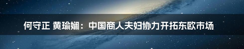 何守正 黄瑜娴：中国商人夫妇协力开拓东欧市场