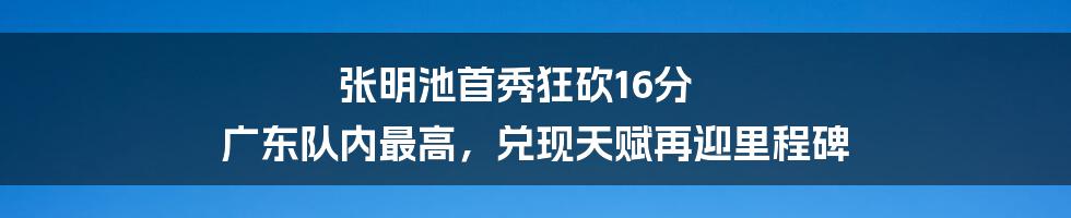 张明池首秀狂砍16分 广东队内最高，兑现天赋再迎里程碑