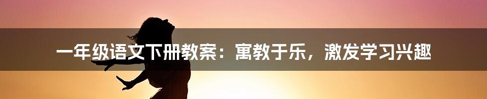 一年级语文下册教案：寓教于乐，激发学习兴趣