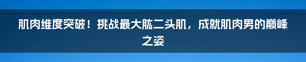 肌肉维度突破！挑战最大肱二头肌，成就肌肉男的巅峰之姿