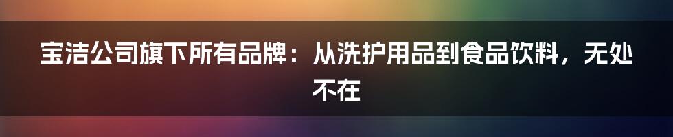 宝洁公司旗下所有品牌：从洗护用品到食品饮料，无处不在