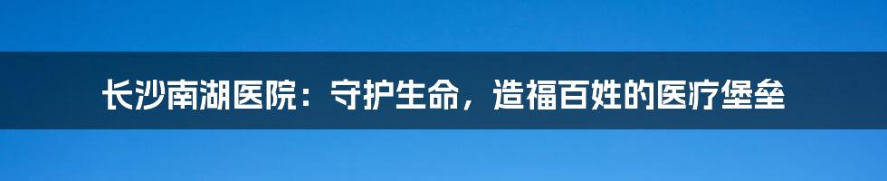 长沙南湖医院：守护生命，造福百姓的医疗堡垒