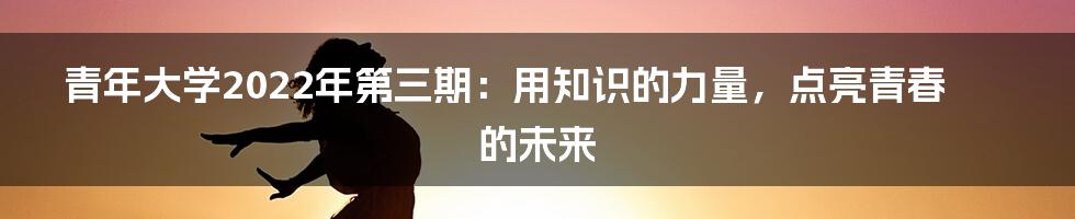 青年大学2022年第三期：用知识的力量，点亮青春的未来