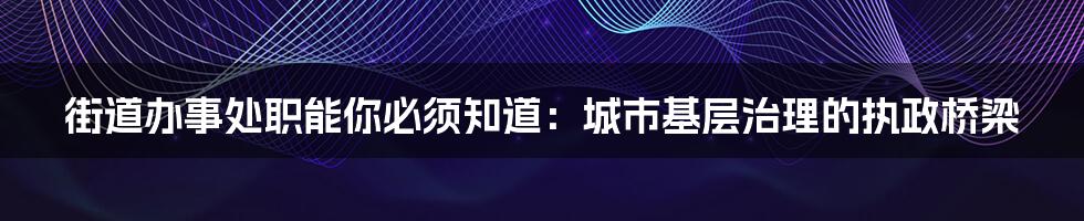 街道办事处职能你必须知道：城市基层治理的执政桥梁