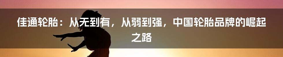 佳通轮胎：从无到有，从弱到强，中国轮胎品牌的崛起之路