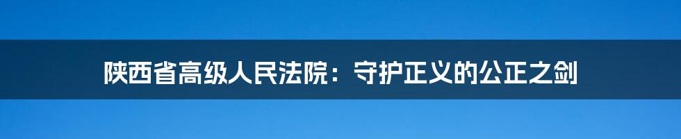 陕西省高级人民法院：守护正义的公正之剑